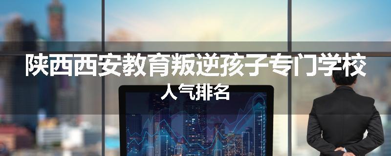 陕西西安教育叛逆孩子专门学校人气排名