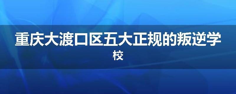 重庆大渡口区五大正规的叛逆学校
