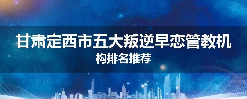 甘肃定西市五大叛逆早恋管教机构排名推荐