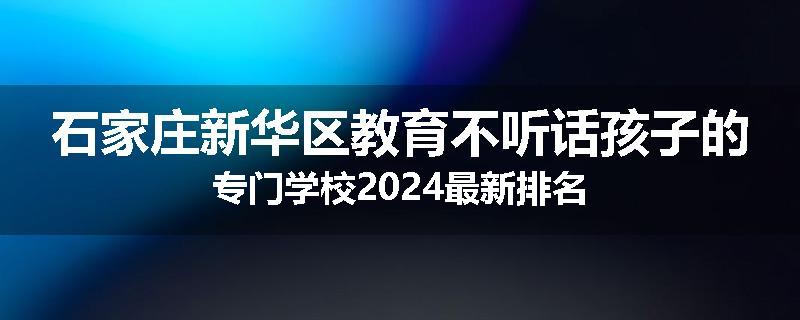 石家庄新华区教育不听话孩子的专门学校2024最新排名