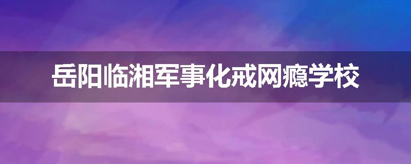 岳阳临湘军事化戒网瘾学校