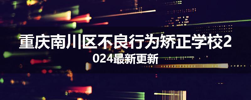 重庆南川区不良行为矫正学校2024最新更新