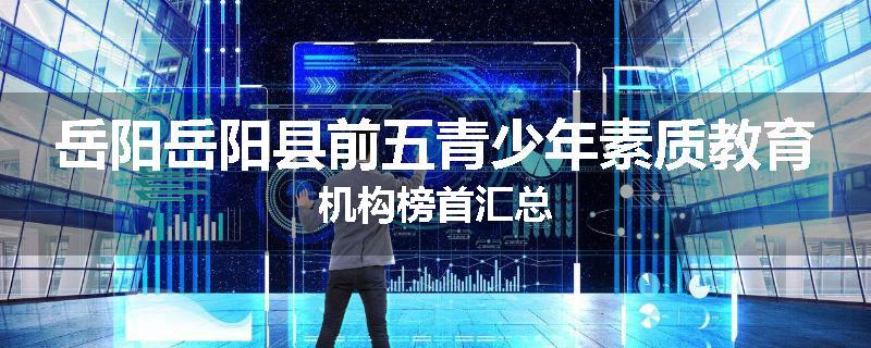 岳阳岳阳县前五青少年素质教育机构榜首汇总