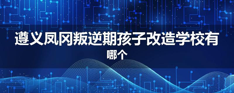 遵义凤冈叛逆期孩子改造学校有哪个
