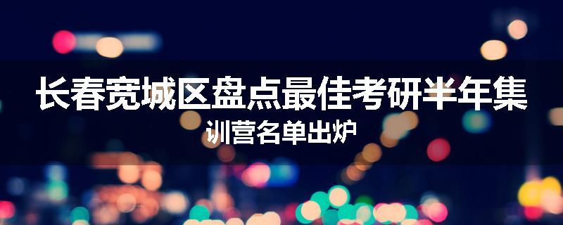 长春宽城区盘点最佳考研半年集训营名单出炉