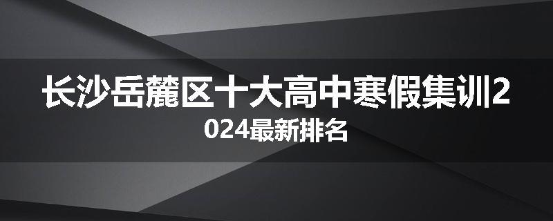 长沙岳麓区十大高中寒假集训2024最新排名