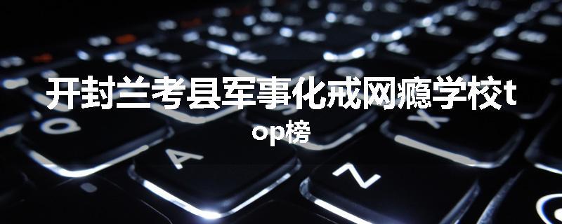 开封兰考县军事化戒网瘾学校top榜