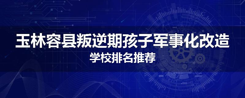 玉林容县叛逆期孩子军事化改造学校排名推荐