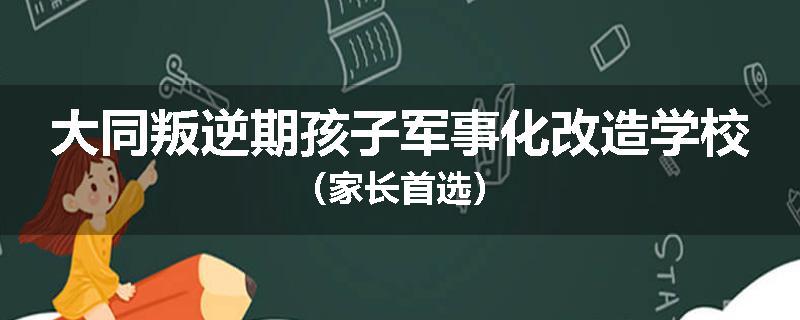 大同叛逆期孩子军事化改造学校（家长首选）