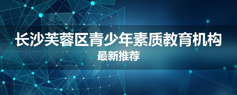 长沙芙蓉区青少年素质教育机构最新推荐