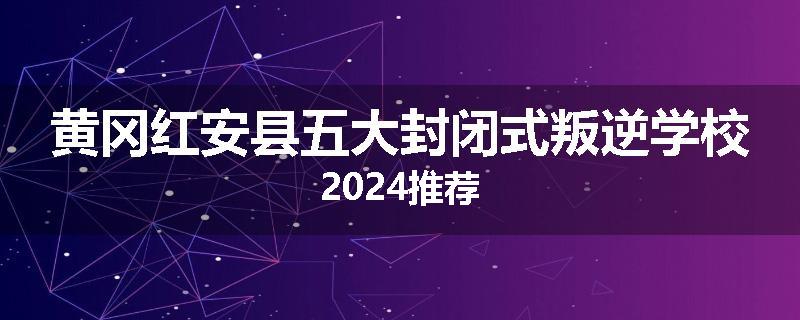 黄冈红安县五大封闭式叛逆学校2024推荐