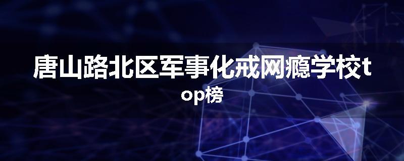 唐山路北区军事化戒网瘾学校top榜