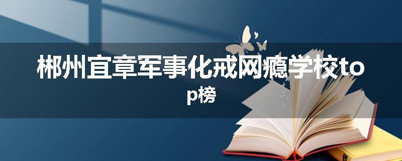 郴州宜章军事化戒网瘾学校top榜