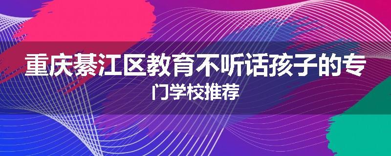 重庆綦江区教育不听话孩子的专门学校推荐