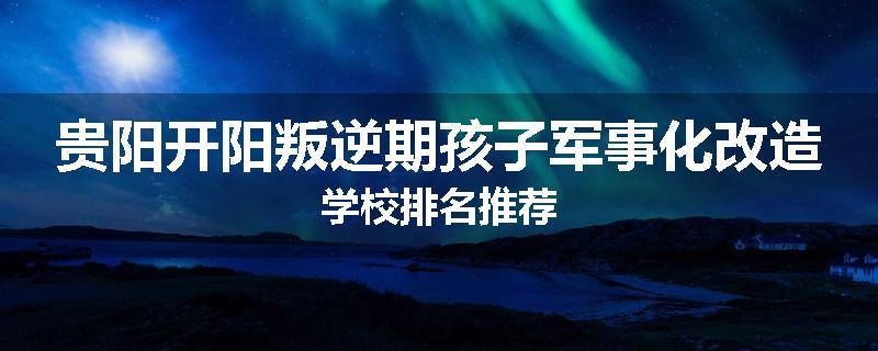 贵阳开阳叛逆期孩子军事化改造学校排名推荐