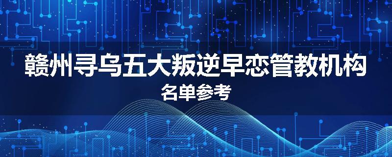 赣州寻乌五大叛逆早恋管教机构名单参考