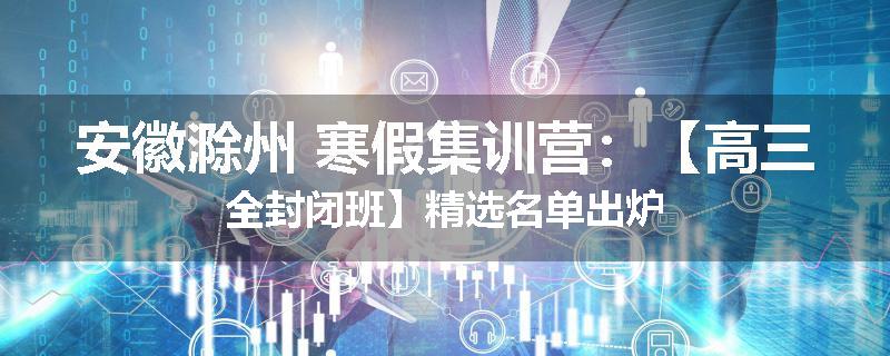 安徽滁州 寒假集训营：【高三全封闭班】精选名单出炉