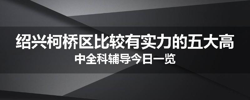 绍兴柯桥区比较有实力的五大高中全科辅导今日一览