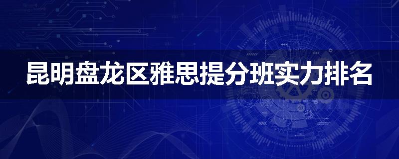 昆明盘龙区雅思提分班实力排名