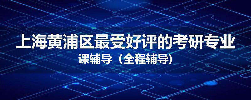上海黄浦区最受好评的考研专业课辅导（全程辅导)