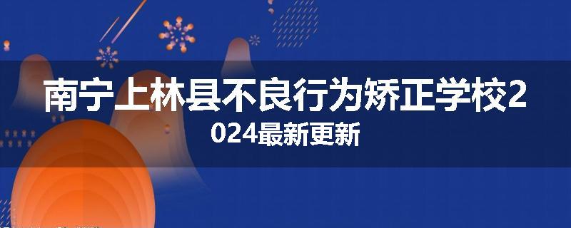 南宁上林县不良行为矫正学校2024最新更新