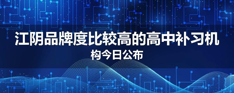江阴品牌度比较高的高中补习机构今日公布