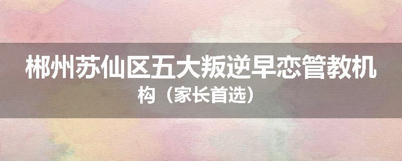 郴州苏仙区五大叛逆早恋管教机构（家长首选）