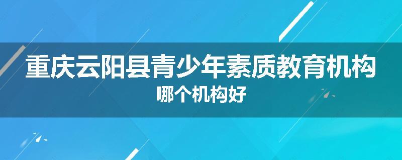 重庆云阳县青少年素质教育机构哪个机构好
