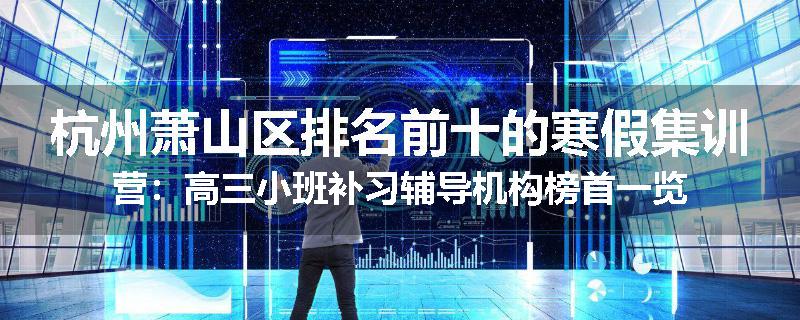 杭州萧山区排名前十的寒假集训营：高三小班补习辅导机构榜首一览