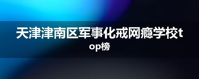 天津津南区军事化戒网瘾学校top榜