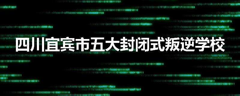 四川宜宾市五大封闭式叛逆学校