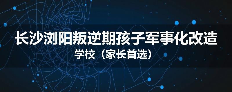 长沙浏阳叛逆期孩子军事化改造学校（家长首选）