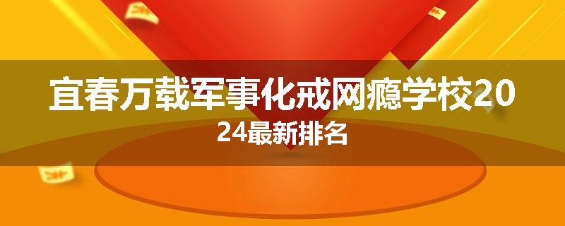 宜春万载军事化戒网瘾学校2024最新排名