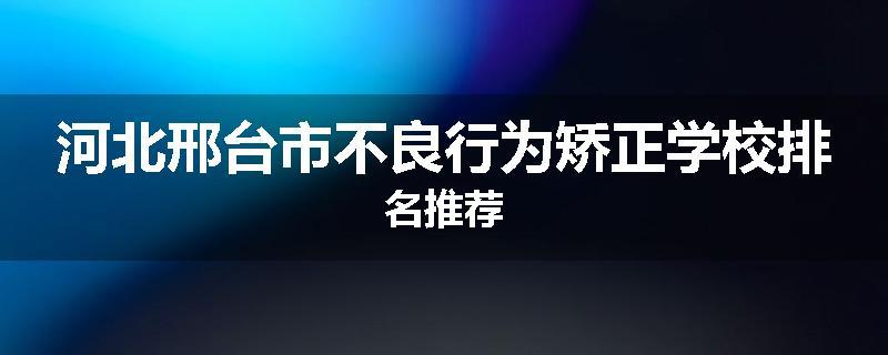 河北邢台市不良行为矫正学校排名推荐