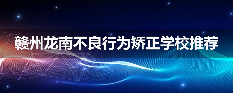 赣州龙南不良行为矫正学校推荐