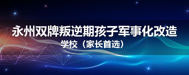 永州双牌叛逆期孩子军事化改造学校（家长首选）