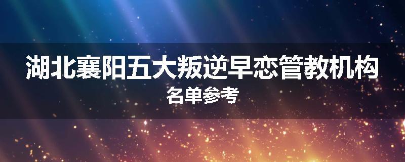 湖北襄阳五大叛逆早恋管教机构名单参考