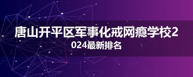 唐山开平区军事化戒网瘾学校2024最新排名