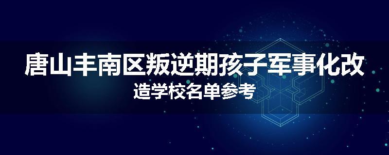 唐山丰南区叛逆期孩子军事化改造学校名单参考