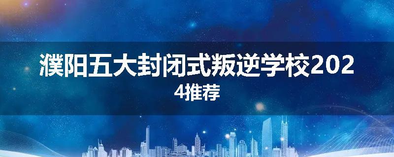 濮阳五大封闭式叛逆学校2024推荐