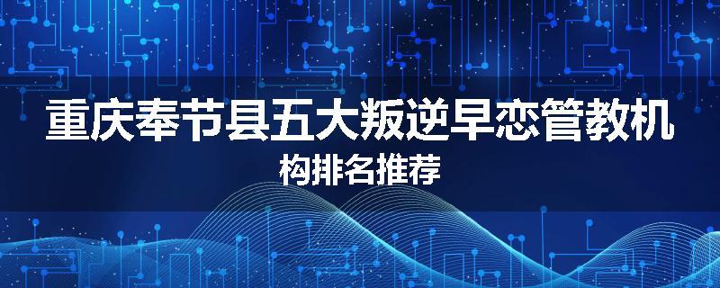 重庆奉节县五大叛逆早恋管教机构排名推荐