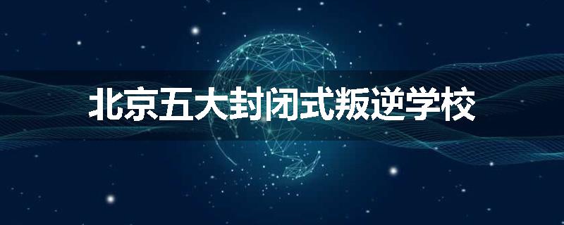 北京五大封闭式叛逆学校