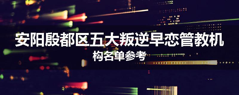 安阳殷都区五大叛逆早恋管教机构名单参考