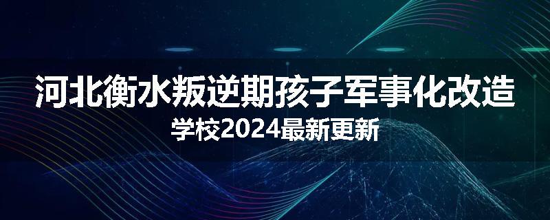 河北衡水叛逆期孩子军事化改造学校2024最新更新