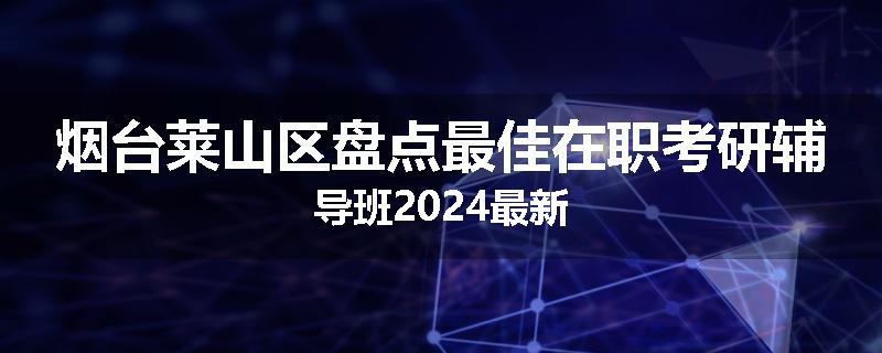 烟台莱山区盘点最佳在职考研辅导班2024最新