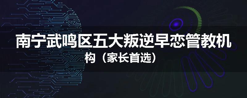 南宁武鸣区五大叛逆早恋管教机构（家长首选）