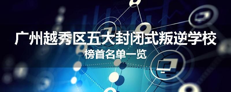 广州越秀区五大封闭式叛逆学校榜首名单一览
