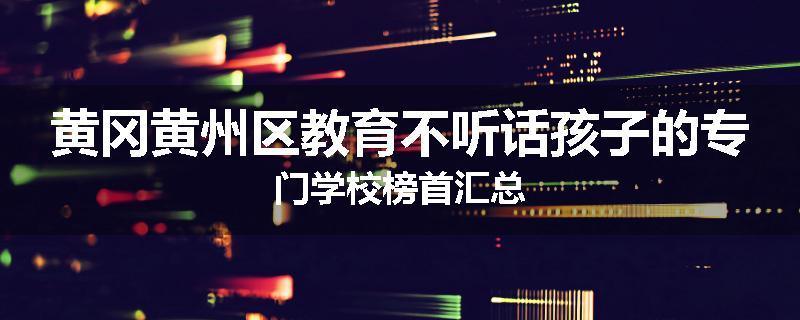 黄冈黄州区教育不听话孩子的专门学校榜首汇总