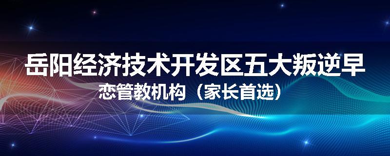 岳阳经济技术开发区五大叛逆早恋管教机构（家长首选）