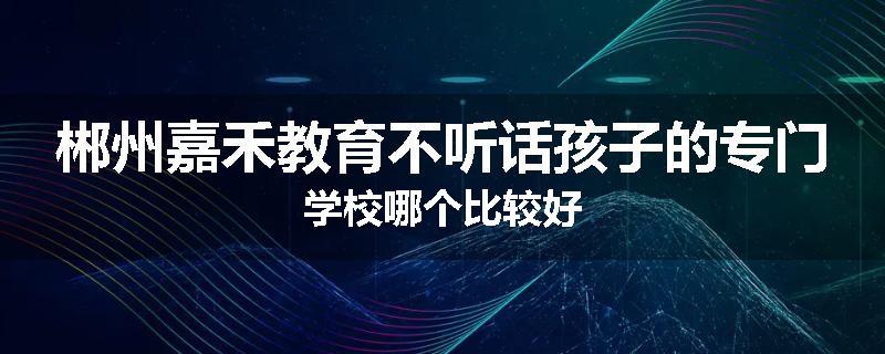 郴州嘉禾教育不听话孩子的专门学校哪个比较好